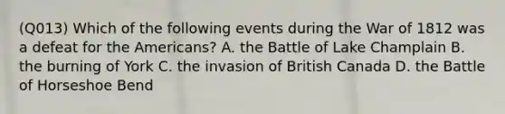 (Q013) Which of the following events during the War of 1812 was a defeat for the Americans? A. the Battle of Lake Champlain B. the burning of York C. the invasion of British Canada D. the Battle of Horseshoe Bend