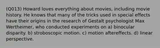 (Q013) Howard loves everything about movies, including movie history. He knows that many of the tricks used in special effects have their origins in the research of Gestalt psychologist Max Wertheimer, who conducted experiments on a) binocular disparity. b) stroboscopic motion. c) motion aftereffects. d) linear perspective.