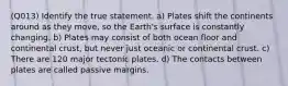 (Q013) Identify the true statement. a) Plates shift the continents around as they move, so the Earth's surface is constantly changing. b) Plates may consist of both ocean floor and continental crust, but never just oceanic or continental crust. c) There are 120 major tectonic plates. d) The contacts between plates are called passive margins.