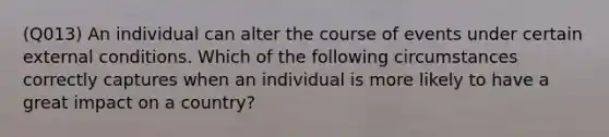 (Q013) An individual can alter the course of events under certain external conditions. Which of the following circumstances correctly captures when an individual is more likely to have a great impact on a country?