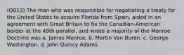 (Q013) The man who was responsible for negotiating a treaty for the United States to acquire Florida from Spain, aided in an agreement with Great Britain to fix the Canadian-American border at the 49th parallel, and wrote a majority of the Monroe Doctrine was a. James Monroe. b. Martin Van Buren. c. George Washington. d. John Quincy Adams.