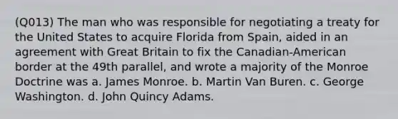 (Q013) The man who was responsible for negotiating a treaty for the United States to acquire Florida from Spain, aided in an agreement with Great Britain to fix the Canadian-American border at the 49th parallel, and wrote a majority of the Monroe Doctrine was a. James Monroe. b. Martin Van Buren. c. George Washington. d. John Quincy Adams.