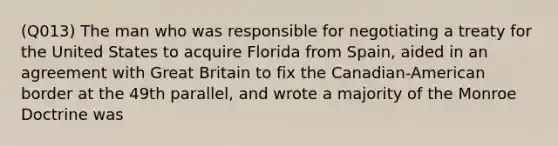 (Q013) The man who was responsible for negotiating a treaty for the United States to acquire Florida from Spain, aided in an agreement with Great Britain to fix the Canadian-American border at the 49th parallel, and wrote a majority of the Monroe Doctrine was