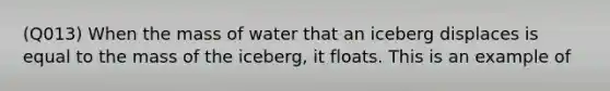 (Q013) When the mass of water that an iceberg displaces is equal to the mass of the iceberg, it floats. This is an example of