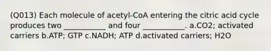 (Q013) Each molecule of acetyl-CoA entering the citric acid cycle produces two ___________ and four ___________. a.CO2; activated carriers b.ATP; GTP c.NADH; ATP d.activated carriers; H2O