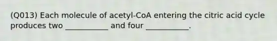 (Q013) Each molecule of acetyl-CoA entering the citric acid cycle produces two ___________ and four ___________.