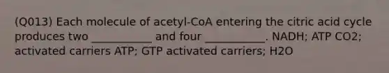 (Q013) Each molecule of acetyl-CoA entering the citric acid cycle produces two ___________ and four ___________. NADH; ATP CO2; activated carriers ATP; GTP activated carriers; H2O