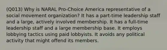 (Q013) Why is NARAL Pro-Choice America representative of a social movement organization? It has a part-time leadership staff and a large, actively involved membership. It has a full-time leadership staff and a large membership base. It employs lobbying tactics using paid lobbyists. It avoids any political activity that might offend its members.