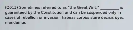 (Q013) Sometimes referred to as "the Great Writ," __________ is guaranteed by the Constitution and can be suspended only in cases of rebellion or invasion. habeas corpus stare decisis oyez mandamus