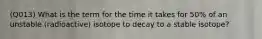 (Q013) What is the term for the time it takes for 50% of an unstable (radioactive) isotope to decay to a stable isotope?