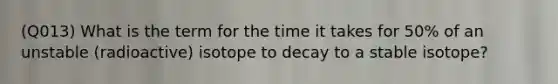 (Q013) What is the term for the time it takes for 50% of an unstable (radioactive) isotope to decay to a stable isotope?