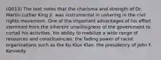 (Q013) The text notes that the charisma and strength of Dr. Martin Luther King Jr. was instrumental in ushering in the civil rights movement. One of the important advantages of his effort stemmed from the inherent unwillingness of the government to curtail his activities. his ability to mobilize a wide range of resources and constituencies. the fading power of racist organizations such as the Ku Klux Klan. the presidency of John F. Kennedy.