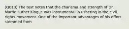 (Q013) The text notes that the charisma and strength of Dr. Martin Luther King Jr. was instrumental in ushering in the civil rights movement. One of the important advantages of his effort stemmed from