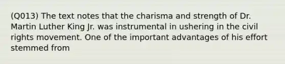 (Q013) The text notes that the charisma and strength of Dr. Martin Luther King Jr. was instrumental in ushering in the civil rights movement. One of the important advantages of his effort stemmed from