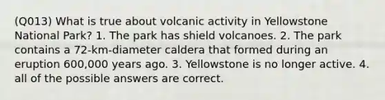 (Q013) What is true about volcanic activity in Yellowstone National Park? 1. The park has shield volcanoes. 2. The park contains a 72-km-diameter caldera that formed during an eruption 600,000 years ago. 3. Yellowstone is no longer active. 4. all of the possible answers are correct.