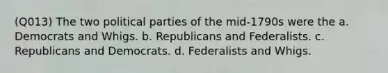 (Q013) The two political parties of the mid-1790s were the a. Democrats and Whigs. b. Republicans and Federalists. c. Republicans and Democrats. d. Federalists and Whigs.