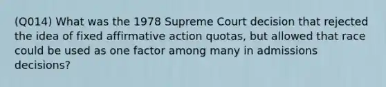 (Q014) What was the 1978 Supreme Court decision that rejected the idea of fixed affirmative action quotas, but allowed that race could be used as one factor among many in admissions decisions?