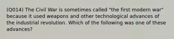 (Q014) The Civil War is sometimes called "the first modern war" because it used weapons and other technological advances of the industrial revolution. Which of the following was one of these advances?