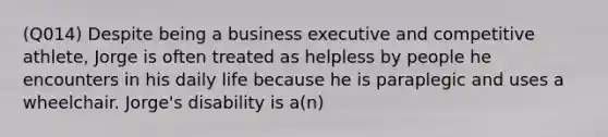 (Q014) Despite being a business executive and competitive athlete, Jorge is often treated as helpless by people he encounters in his daily life because he is paraplegic and uses a wheelchair. Jorge's disability is a(n)