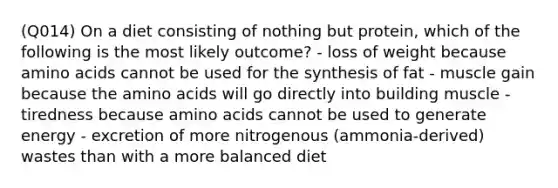 (Q014) On a diet consisting of nothing but protein, which of the following is the most likely outcome? - loss of weight because amino acids cannot be used for the synthesis of fat - muscle gain because the amino acids will go directly into building muscle - tiredness because amino acids cannot be used to generate energy - excretion of more nitrogenous (ammonia-derived) wastes than with a more balanced diet