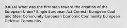 (Q014) What was the first step toward the creation of the European Union? Single European Act Correct! European Coal and Steel Community European Economic Community European Defense Community