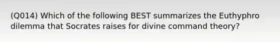 (Q014) Which of the following BEST summarizes the Euthyphro dilemma that Socrates raises for divine command theory?