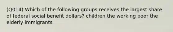 (Q014) Which of the following groups receives the largest share of federal social benefit dollars? children the working poor the elderly immigrants