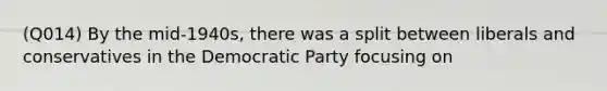 (Q014) By the mid-1940s, there was a split between liberals and conservatives in the Democratic Party focusing on