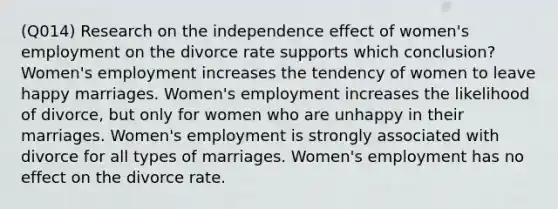 (Q014) Research on the independence effect of women's employment on the divorce rate supports which conclusion? Women's employment increases the tendency of women to leave happy marriages. Women's employment increases the likelihood of divorce, but only for women who are unhappy in their marriages. Women's employment is strongly associated with divorce for all types of marriages. Women's employment has no effect on the divorce rate.