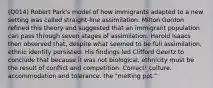 (Q014) Robert Park's model of how immigrants adapted to a new setting was called straight-line assimilation. Milton Gordon refined this theory and suggested that an immigrant population can pass through seven stages of assimilation. Harold Isaacs then observed that, despite what seemed to be full assimilation, ethnic identity persisted. His findings led Clifford Geertz to conclude that because it was not biological, ethnicity must be the result of conflict and competition. Correct! culture. accommodation and tolerance. the "melting pot."