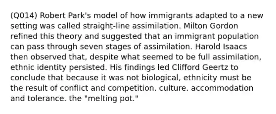 (Q014) Robert Park's model of how immigrants adapted to a new setting was called straight-line assimilation. Milton Gordon refined this theory and suggested that an immigrant population can pass through seven stages of assimilation. Harold Isaacs then observed that, despite what seemed to be full assimilation, ethnic identity persisted. His findings led Clifford Geertz to conclude that because it was not biological, ethnicity must be the result of conflict and competition. culture. accommodation and tolerance. the "melting pot."