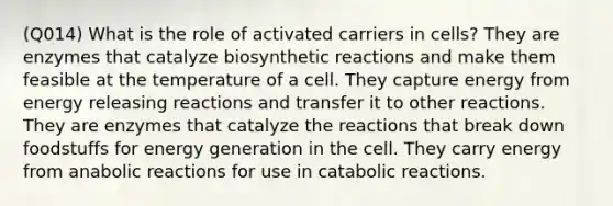 (Q014) What is the role of activated carriers in cells? They are enzymes that catalyze biosynthetic reactions and make them feasible at the temperature of a cell. They capture energy from energy releasing reactions and transfer it to other reactions. They are enzymes that catalyze the reactions that break down foodstuffs for energy generation in the cell. They carry energy from anabolic reactions for use in catabolic reactions.