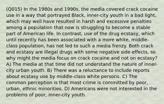 (Q015) In the 1980s and 1990s, the media covered crack cocaine use in a way that portrayed Black, inner-city youth in a bad light, which may well have resulted in harsh and excessive penalties among a population that now is struggling to become a stable part of American life. In contrast, use of the drug ecstasy, which until recently has been associated with a more white, middle-class population, has not led to such a media frenzy. Both crack and ecstasy are illegal drugs with some negative side effects, so why might the media focus on crack cocaine and not on ecstasy? A) The media at that time did not understand the nature of inner-city urban youth. B) There was a reluctance to include reports about ecstasy use by middle-class white persons. C) The common perception is that most crime is committed by poor, urban, ethnic minorities. D) Americans were not interested in the problems of poor, inner-city youth.