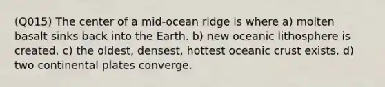 (Q015) The center of a mid-ocean ridge is where a) molten basalt sinks back into the Earth. b) new oceanic lithosphere is created. c) the oldest, densest, hottest oceanic crust exists. d) two continental plates converge.