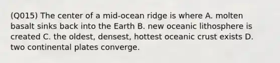 (Q015) The center of a mid-ocean ridge is where A. molten basalt sinks back into the Earth B. new oceanic lithosphere is created C. the oldest, densest, hottest oceanic crust exists D. two continental plates converge.