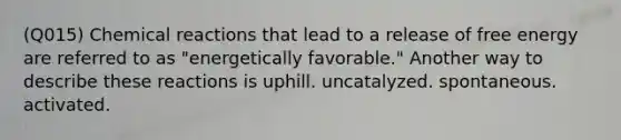 (Q015) Chemical reactions that lead to a release of free energy are referred to as "energetically favorable." Another way to describe these reactions is uphill. uncatalyzed. spontaneous. activated.