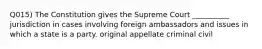 Q015) The Constitution gives the Supreme Court __________ jurisdiction in cases involving foreign ambassadors and issues in which a state is a party. original appellate criminal civil