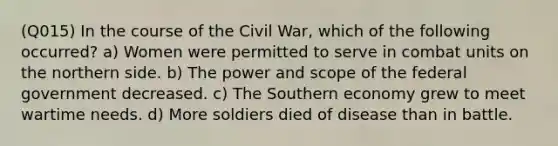 (Q015) In the course of the Civil War, which of the following occurred? a) Women were permitted to serve in combat units on the northern side. b) The power and scope of the federal government decreased. c) The Southern economy grew to meet wartime needs. d) More soldiers died of disease than in battle.