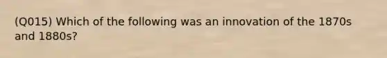 (Q015) Which of the following was an innovation of the 1870s and 1880s?