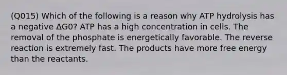 (Q015) Which of the following is a reason why ATP hydrolysis has a negative ΔG0? ATP has a high concentration in cells. The removal of the phosphate is energetically favorable. The reverse reaction is extremely fast. The products have more free energy than the reactants.