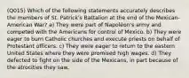 (Q015) Which of the following statements accurately describes the members of St. Patrick's Battalion at the end of the Mexican-American War? a) They were part of Napoléon's army and competed with the Americans for control of Mexico. b) They were eager to burn Catholic churches and execute priests on behalf of Protestant officers. c) They were eager to return to the eastern United States where they were promised high wages. d) They defected to fight on the side of the Mexicans, in part because of the atrocities they saw.