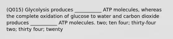 (Q015) Glycolysis produces ___________ ATP molecules, whereas the complete oxidation of glucose to water and carbon dioxide produces ___________ ATP molecules. two; ten four; thirty-four two; thirty four; twenty