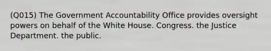 (Q015) The Government Accountability Office provides oversight powers on behalf of the White House. Congress. the Justice Department. the public.