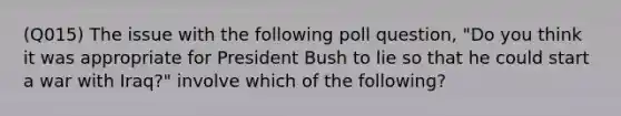 (Q015) The issue with the following poll question, "Do you think it was appropriate for President Bush to lie so that he could start a war with Iraq?" involve which of the following?