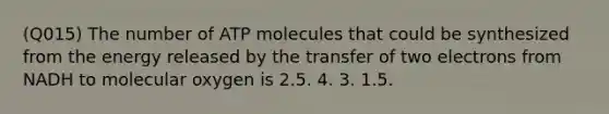 (Q015) The number of ATP molecules that could be synthesized from the energy released by the transfer of two electrons from NADH to molecular oxygen is 2.5. 4. 3. 1.5.