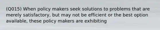 (Q015) When policy makers seek solutions to problems that are merely satisfactory, but may not be efficient or the best option available, these policy makers are exhibiting