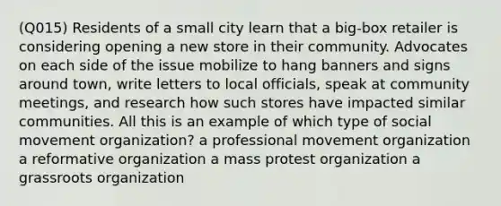 (Q015) Residents of a small city learn that a big-box retailer is considering opening a new store in their community. Advocates on each side of the issue mobilize to hang banners and signs around town, write letters to local officials, speak at community meetings, and research how such stores have impacted similar communities. All this is an example of which type of social movement organization? a professional movement organization a reformative organization a mass protest organization a grassroots organization