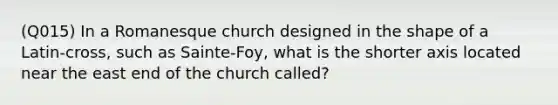 (Q015) In a Romanesque church designed in the shape of a Latin-cross, such as Sainte-Foy, what is the shorter axis located near the east end of the church called?