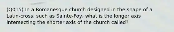 (Q015) In a Romanesque church designed in the shape of a Latin-cross, such as Sainte-Foy, what is the longer axis intersecting the shorter axis of the church called?