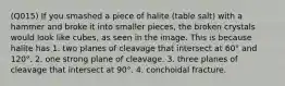 (Q015) If you smashed a piece of halite (table salt) with a hammer and broke it into smaller pieces, the broken crystals would look like cubes, as seen in the image. This is because halite has 1. two planes of cleavage that intersect at 60° and 120°. 2. one strong plane of cleavage. 3. three planes of cleavage that intersect at 90°. 4. conchoidal fracture.